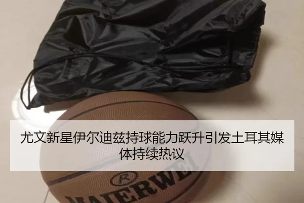 尤文新星伊尔迪兹持球能力跃升引发土耳其媒体持续热议