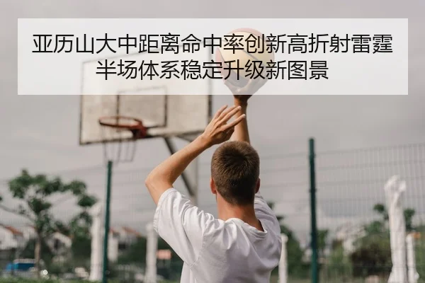 亚历山大中距离命中率创新高折射雷霆半场体系稳定升级新图景
