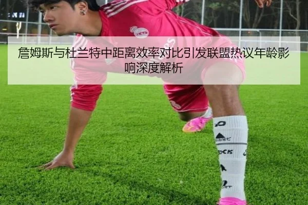 詹姆斯与杜兰特中距离效率对比引发联盟热议年龄影响深度解析